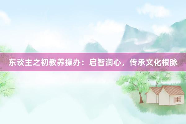 东谈主之初教养操办:启智润心,传承文化根脉
