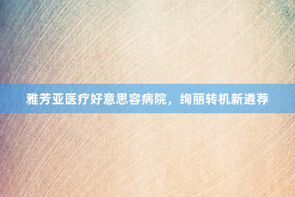 雅芳亚医疗好意思容病院，绚丽转机新遴荐